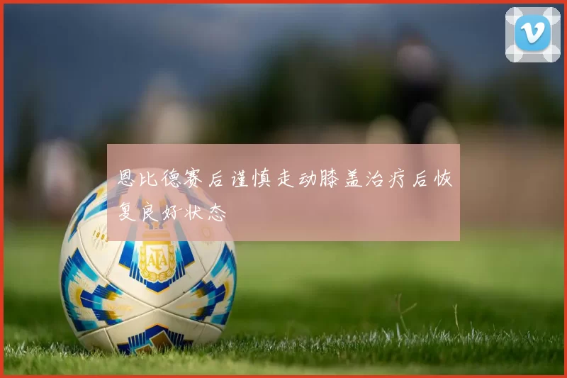 恩比德赛后谨慎走动膝盖治疗后恢复良好状态