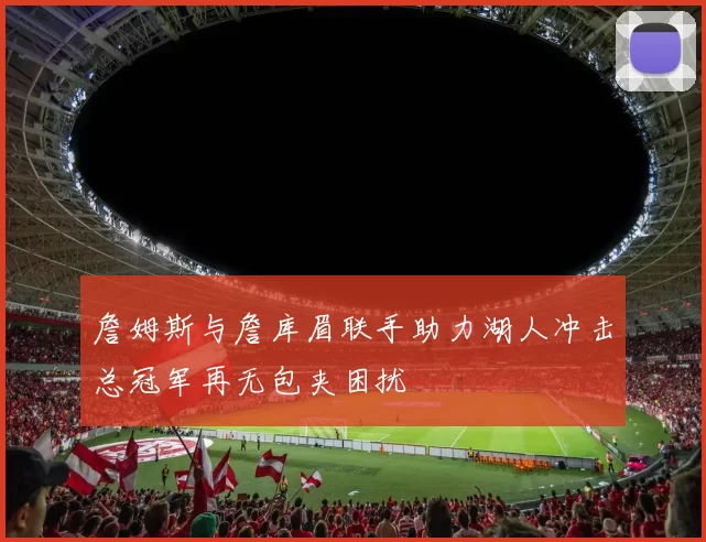 詹姆斯与詹库眉联手助力湖人冲击总冠军再无包夹困扰