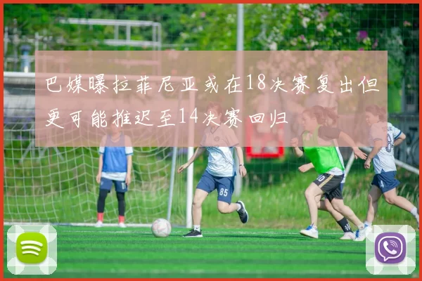 巴媒曝拉菲尼亚或在18决赛复出但更可能推迟至14决赛回归
