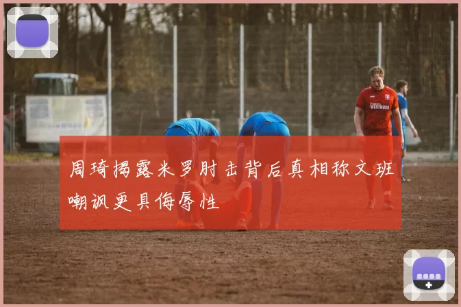 周琦揭露米罗肘击背后真相称文班嘲讽更具侮辱性