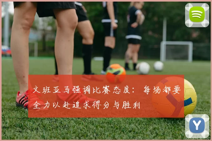 文班亚马强调比赛态度：每场都要全力以赴追求得分与胜利