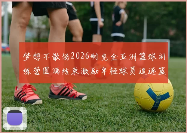 梦想不散场2026耐克全亚洲篮球训练营圆满结束激励年轻球员追逐篮球梦想