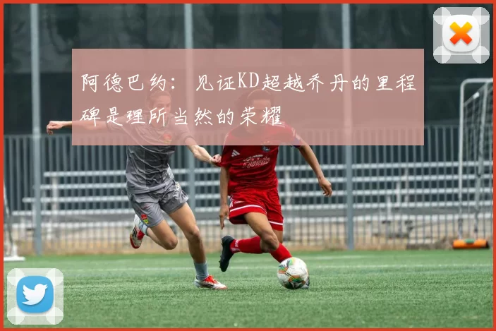 阿德巴约：见证KD超越乔丹的里程碑是理所当然的荣耀