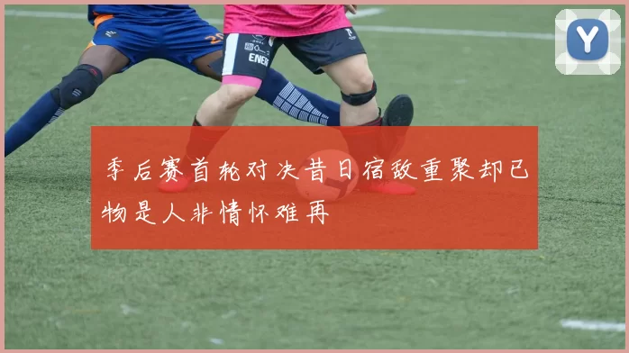 季后赛首轮对决昔日宿敌重聚却已物是人非情怀难再
