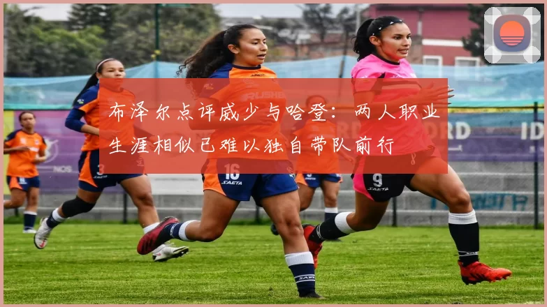 布泽尔点评威少与哈登：两人职业生涯相似已难以独自带队前行