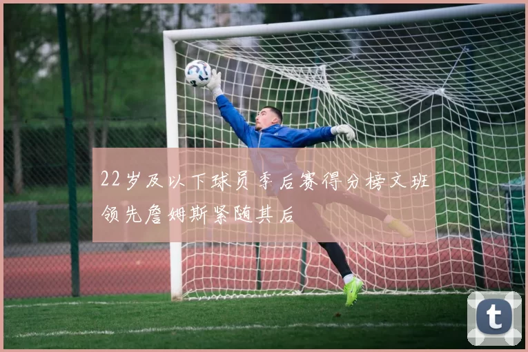 22岁及以下球员季后赛得分榜文班领先詹姆斯紧随其后