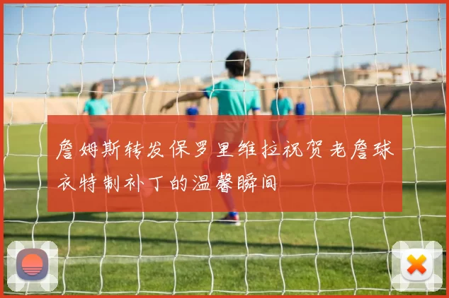 詹姆斯转发保罗里维拉祝贺老詹球衣特制补丁的温馨瞬间