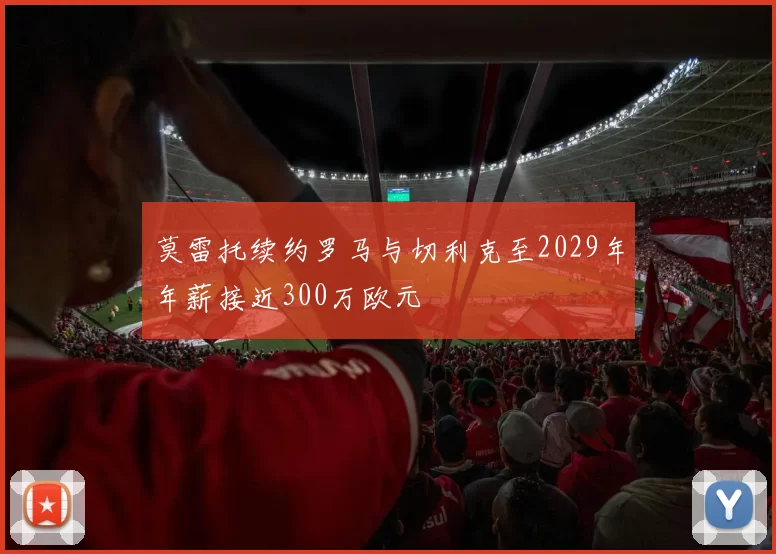 莫雷托续约罗马与切利克至2029年年薪接近300万欧元