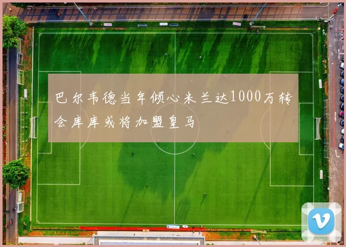 巴尔韦德当年倾心米兰达1000万转会库库或将加盟皇马