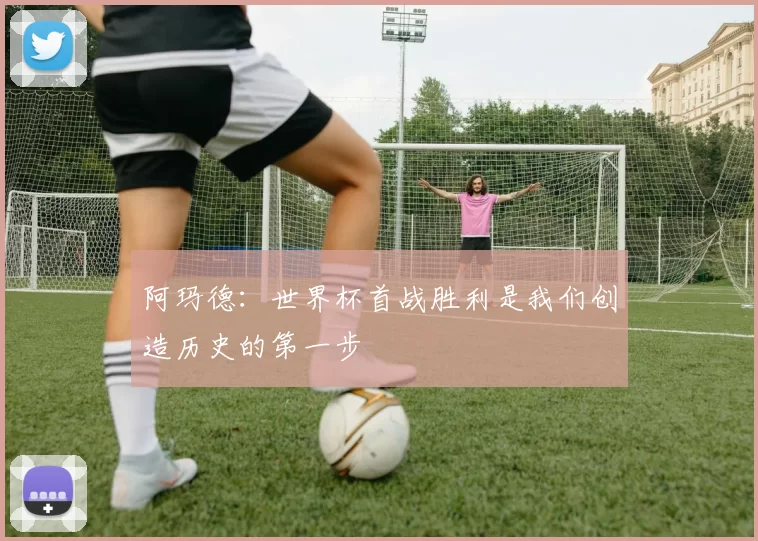 阿玛德：世界杯首战胜利是我们创造历史的第一步