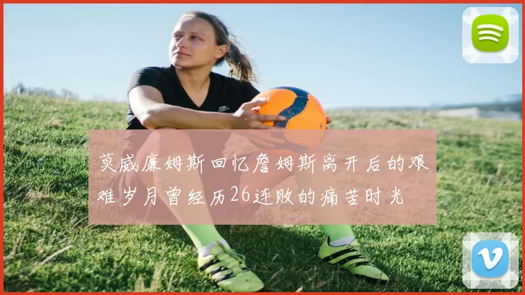 莫威廉姆斯回忆詹姆斯离开后的艰难岁月曾经历26连败的痛苦时光