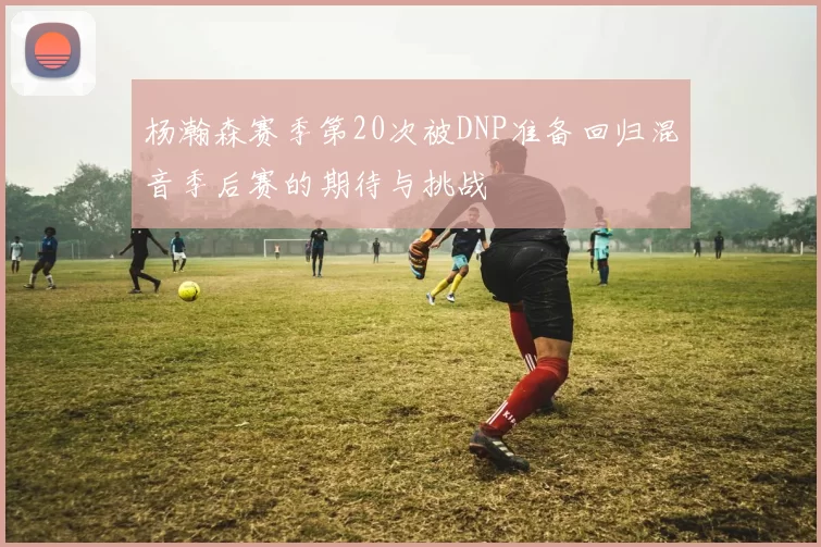 杨瀚森赛季第20次被DNP准备回归混音季后赛的期待与挑战