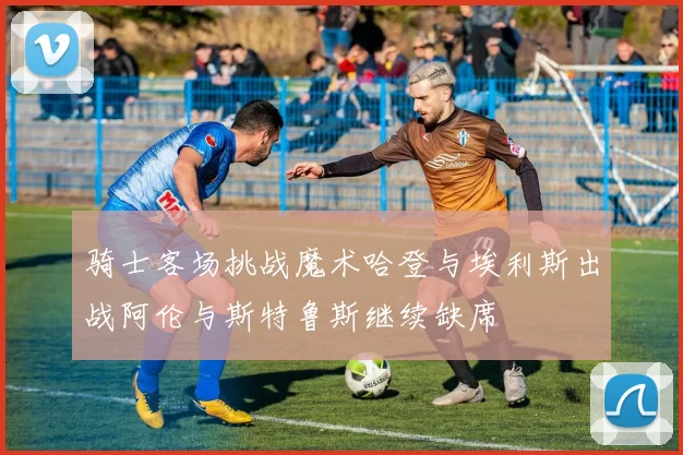 骑士客场挑战魔术哈登与埃利斯出战阿伦与斯特鲁斯继续缺席