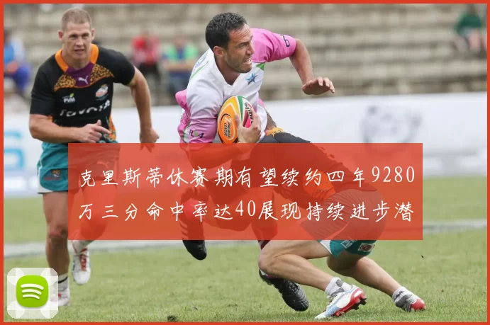 克里斯蒂休赛期有望续约四年9280万三分命中率达40展现持续进步潜力