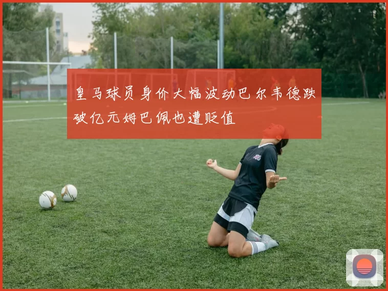 皇马球员身价大幅波动巴尔韦德跌破亿元姆巴佩也遭贬值
