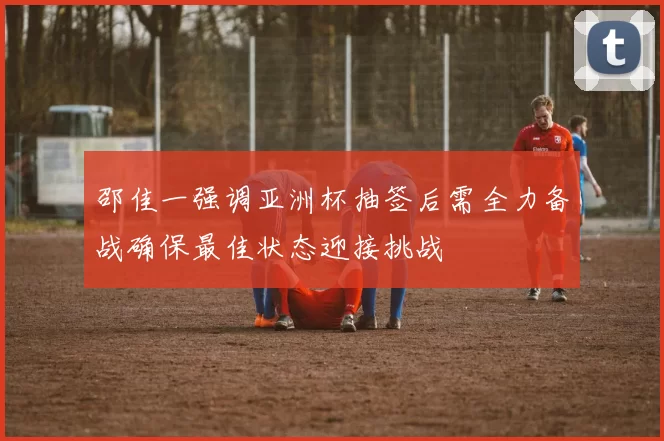 邵佳一强调亚洲杯抽签后需全力备战确保最佳状态迎接挑战