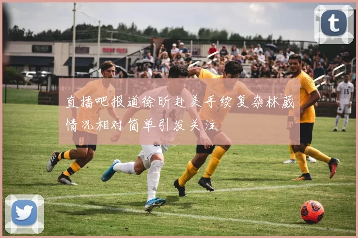 直播吧报道徐昕赴美手续复杂林葳情况相对简单引发关注