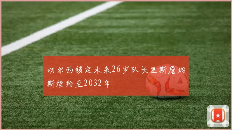 切尔西锁定未来26岁队长里斯詹姆斯续约至2032年