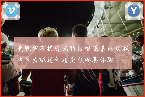 曼联宣布提升老特拉福德基础设施力求为球迷创造更佳观赛体验