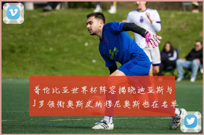 哥伦比亚世界杯阵容揭晓迪亚斯与J罗领衔奥斯皮纳穆尼奥斯也在名单中