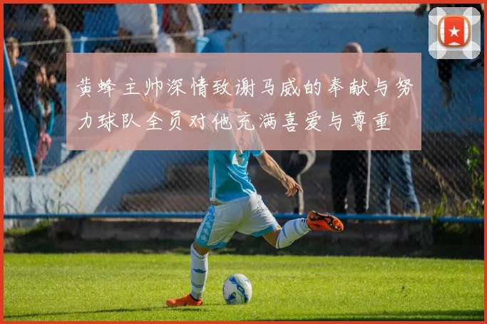 黄蜂主帅深情致谢马威的奉献与努力球队全员对他充满喜爱与尊重