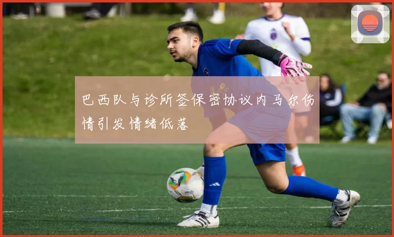 巴西队与诊所签保密协议内马尔伤情引发情绪低落