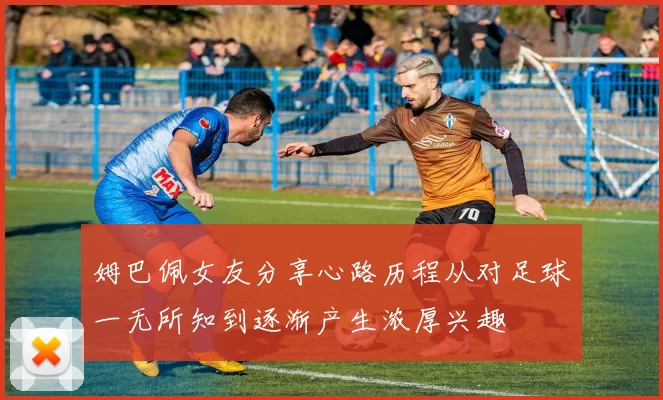 姆巴佩女友分享心路历程从对足球一无所知到逐渐产生浓厚兴趣